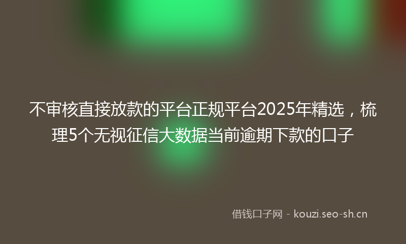不审核直接放款的平台正规平台2025年精选，梳理5个无视征信大数据当前逾期下款的口子