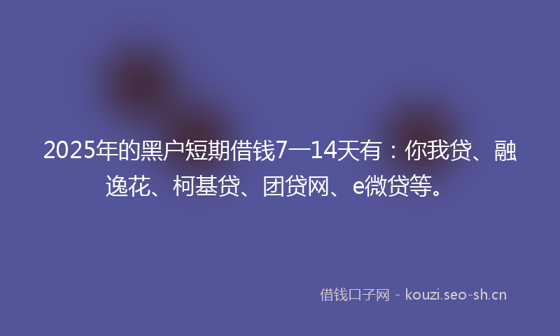 2025年的黑户短期借钱7一14天有：你我贷、融逸花、柯基贷、团贷网、e微贷等。