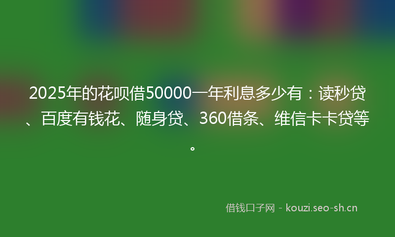 2025年的花呗借50000一年利息多少有：读秒贷、百度有钱花、随身贷、360借条、维信卡卡贷等。