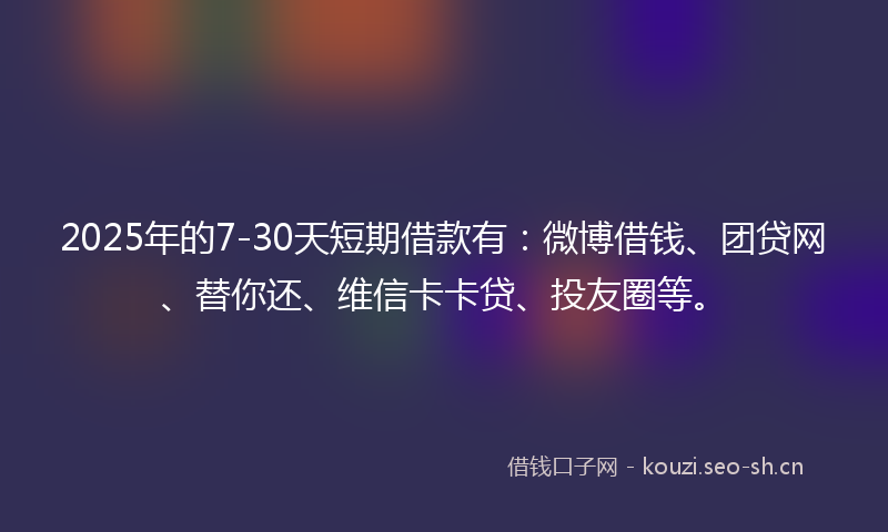 2025年的7-30天短期借款有：微博借钱、团贷网、替你还、维信卡卡贷、投友圈等。