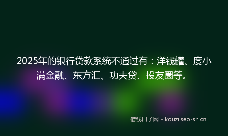 2025年的银行贷款系统不通过有：洋钱罐、度小满金融、东方汇、功夫贷、投友圈等。