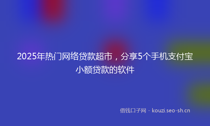 2025年热门网络贷款超市，分享5个手机支付宝小额贷款的软件