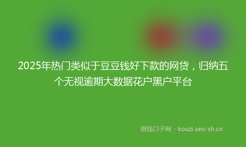 2025年热门类似于豆豆钱好下款的网贷，归纳五个无视逾期大数据花户黑户平台