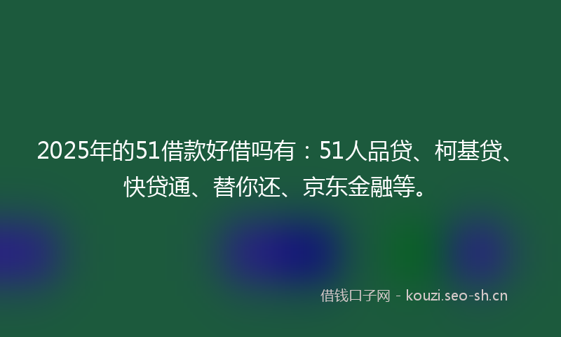 2025年的51借款好借吗有：51人品贷、柯基贷、快贷通、替你还、京东金融等。