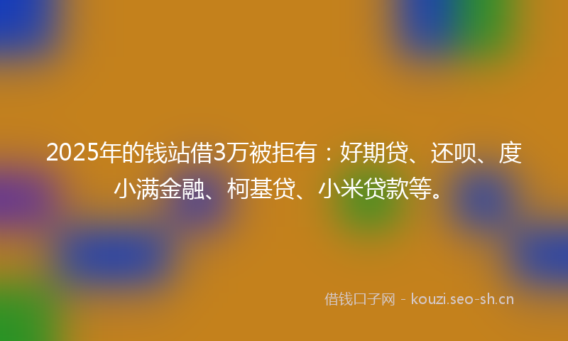 2025年的钱站借3万被拒有：好期贷、还呗、度小满金融、柯基贷、小米贷款等。