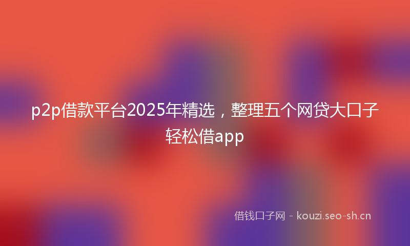 p2p借款平台2025年精选，整理五个网贷大口子轻松借app