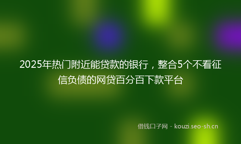 2025年热门附近能贷款的银行，整合5个不看征信负债的网贷百分百下款平台