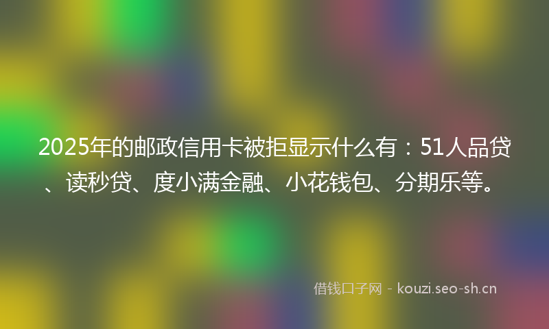 2025年的邮政信用卡被拒显示什么有：51人品贷、读秒贷、度小满金融、小花钱包、分期乐等。