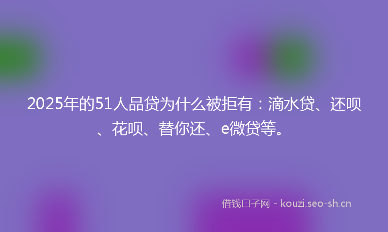 2025年的51人品贷为什么被拒有：滴水贷、还呗、花呗、替你还、e微贷等。