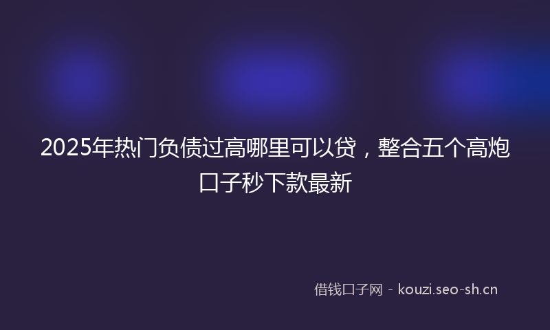 2025年热门负债过高哪里可以贷，整合五个高炮口子秒下款最新