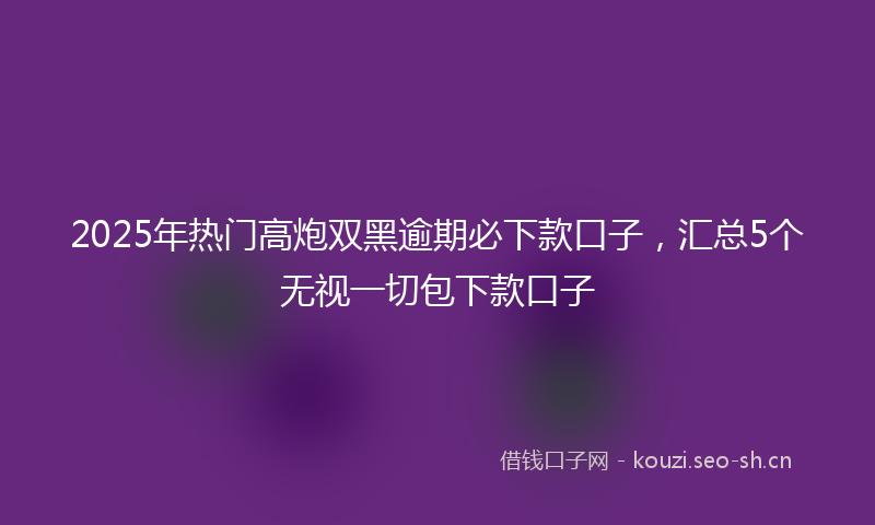 2025年热门高炮双黑逾期必下款口子,汇总5个无视一切包下款口子