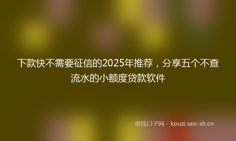 下款快不需要征信的2025年推荐，分享五个不查流水的小额度贷款软件