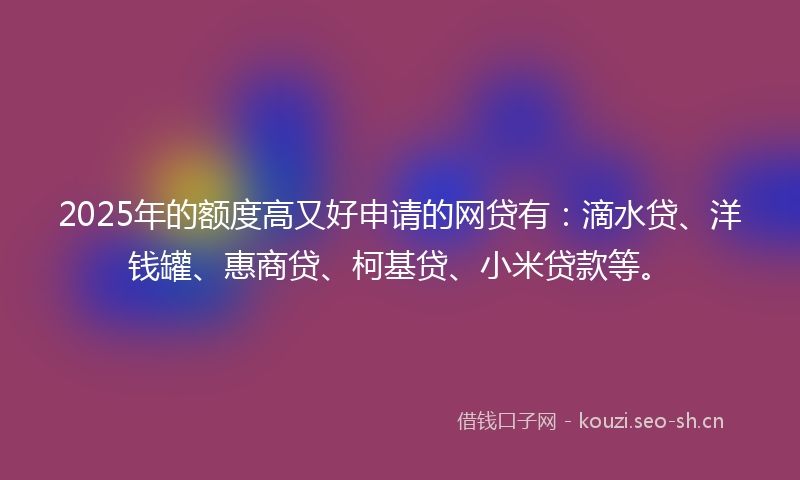 2025年的额度高又好申请的网贷有：滴水贷、洋钱罐、惠商贷、柯基贷、小米贷款等。