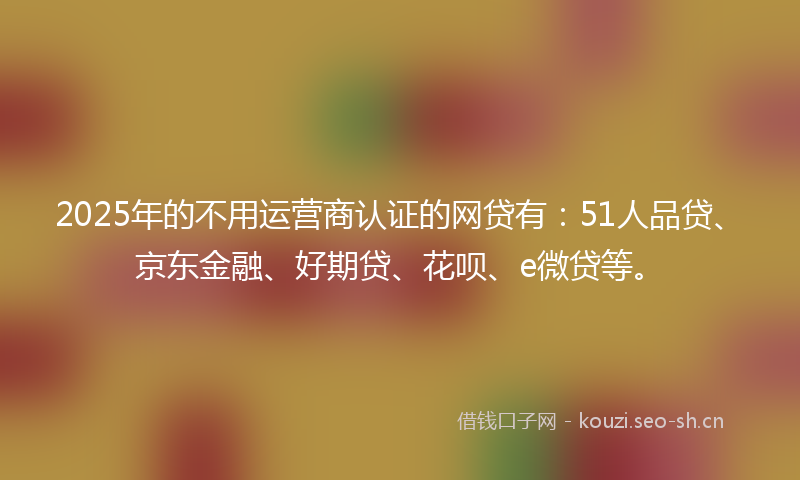 2025年的不用运营商认证的网贷有:51人品贷、京东金融、好期贷、花呗、e微贷等。