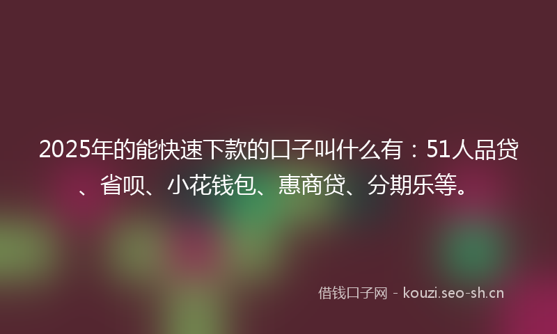 2025年的能快速下款的口子叫什么有：51人品贷、省呗、小花钱包、惠商贷、分期乐等。