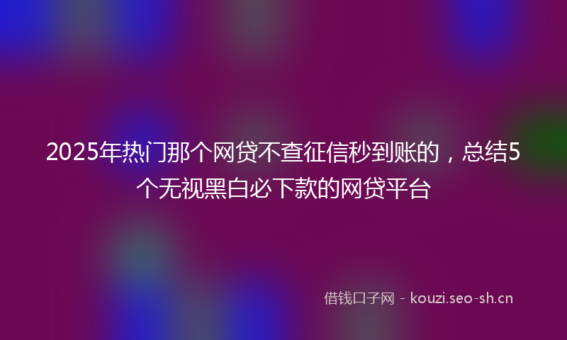 2025年热门那个网贷不查征信秒到账的，总结5个无视黑白必下款的网贷平台