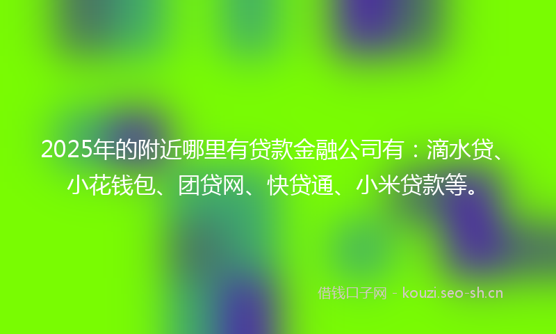 2025年的附近哪里有贷款金融公司有：滴水贷、小花钱包、团贷网、快贷通、小米贷款等。