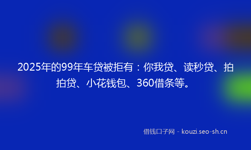 2025年的99年车贷被拒有：你我贷、读秒贷、拍拍贷、小花钱包、360借条等。