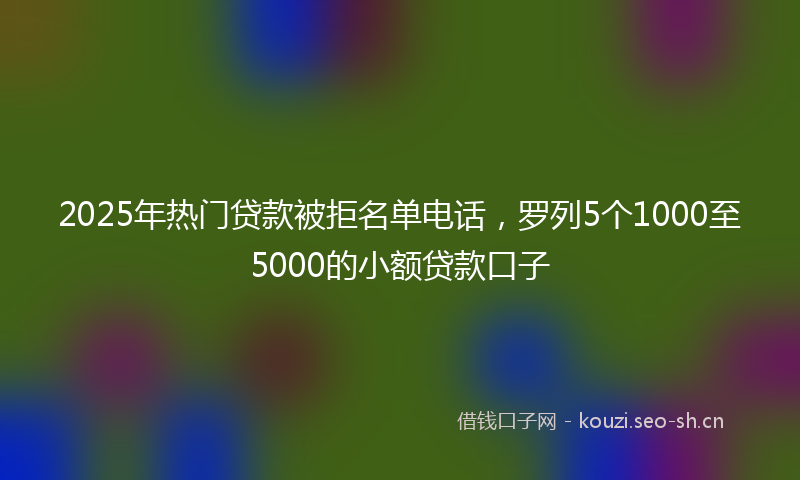 2025年热门贷款被拒名单电话,罗列5个1000至5000的小额贷款口子