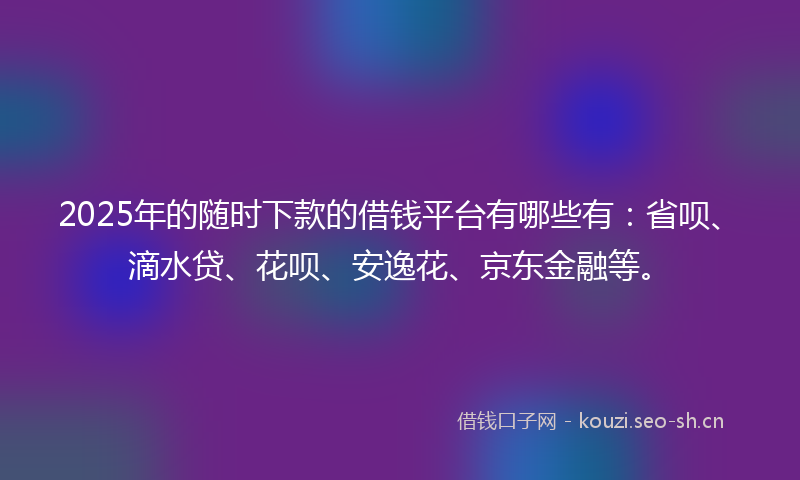 2025年的随时下款的借钱平台有哪些有：省呗、滴水贷、花呗、安逸花、京东金融等。