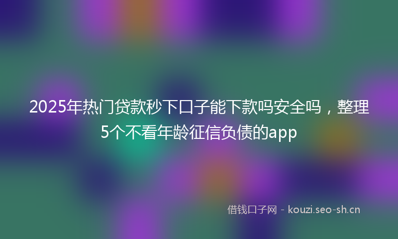 2025年热门贷款秒下口子能下款吗安全吗，整理5个不看年龄征信负债的app