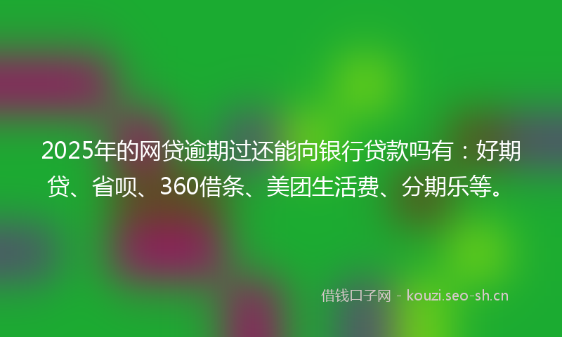 2025年的网贷逾期过还能向银行贷款吗有：好期贷、省呗、360借条、美团生活费、分期乐等。