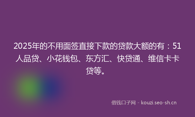 2025年的不用面签直接下款的贷款大额的有：51人品贷、小花钱包、东方汇、快贷通、维信卡卡贷等。