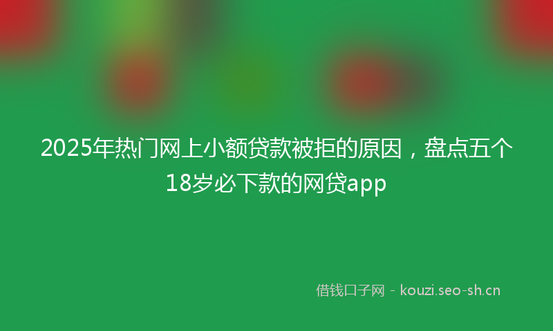 2025年热门网上小额贷款被拒的原因，盘点五个18岁必下款的网贷app