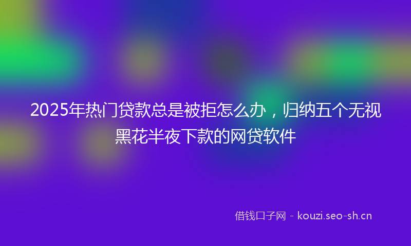 2025年热门贷款总是被拒怎么办，归纳五个无视黑花半夜下款的网贷软件