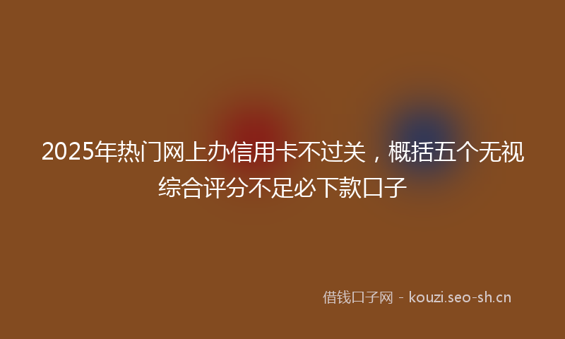 2025年热门网上办信用卡不过关，概括五个无视综合评分不足必下款口子