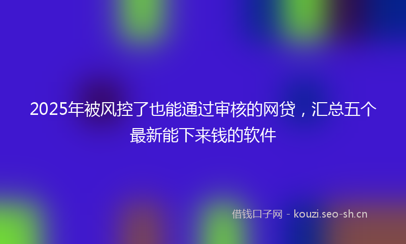 2025年被风控了也能通过审核的网贷,汇总五个最新能下来钱的软件