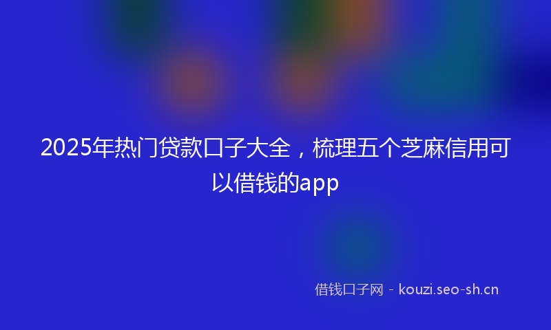 2025年热门贷款口子大全，梳理五个芝麻信用可以借钱的app
