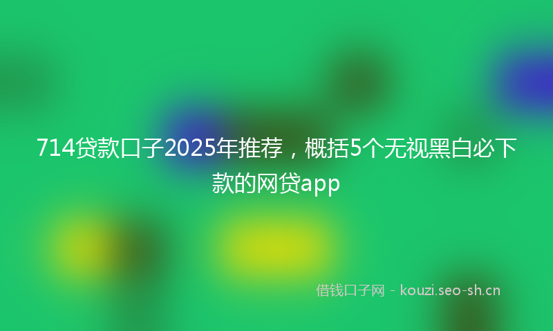 714贷款口子2025年推荐，概括5个无视黑白必下款的网贷app