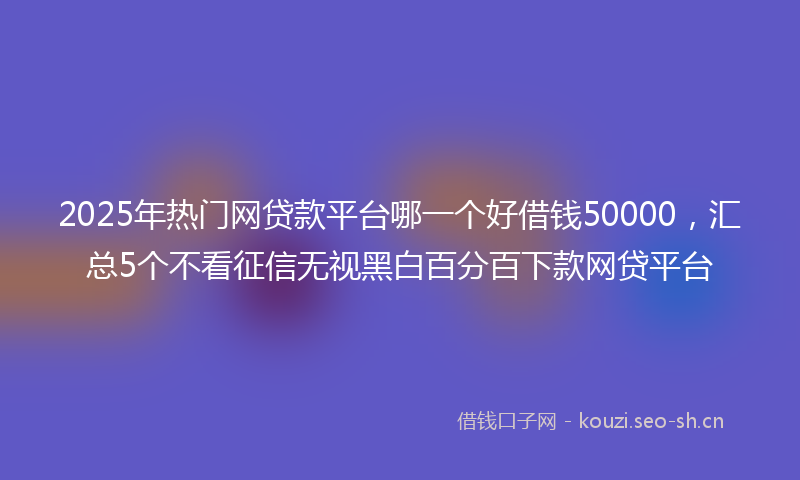 2025年热门网贷款平台哪一个好借钱50000，汇总5个不看征信无视黑白百分百下款网贷平台