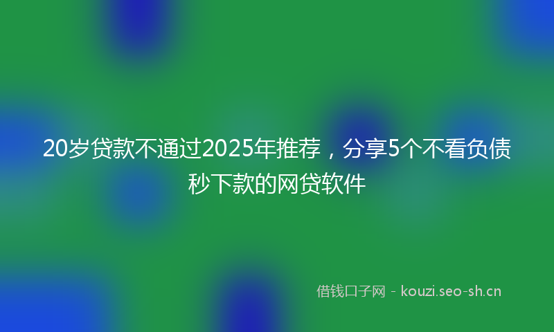20岁贷款不通过2025年推荐，分享5个不看负债秒下款的网贷软件