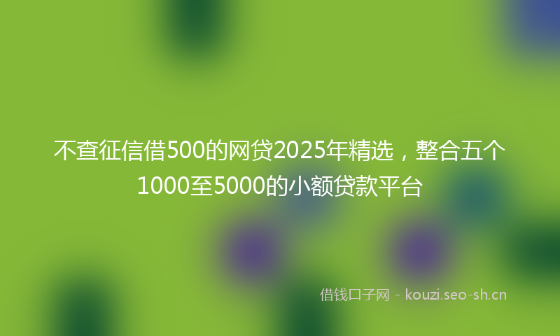 不查征信借500的网贷2025年精选，整合五个1000至5000的小额贷款平台