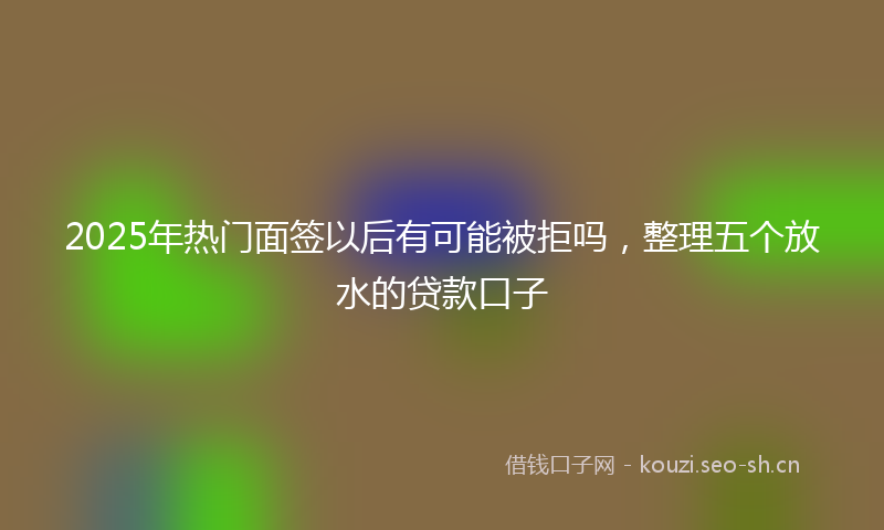 2025年热门面签以后有可能被拒吗，整理五个放水的贷款口子