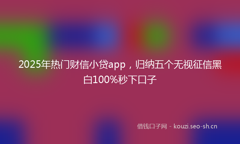 2025年热门财信小贷app，归纳五个无视征信黑白100%秒下口子