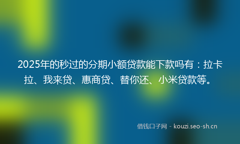 2025年的秒过的分期小额贷款能下款吗有：拉卡拉、我来贷、惠商贷、替你还、小米贷款等。