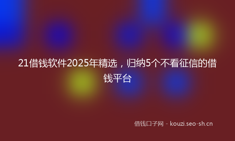 21借钱软件2025年精选，归纳5个不看征信的借钱平台