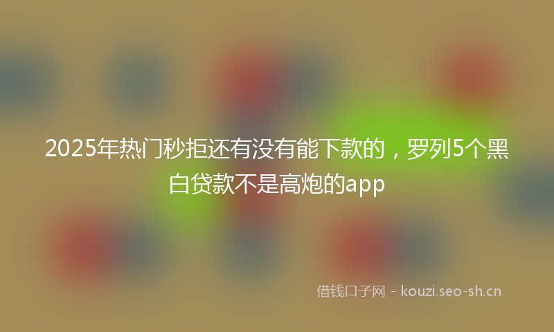 2025年热门秒拒还有没有能下款的，罗列5个黑白贷款不是高炮的app