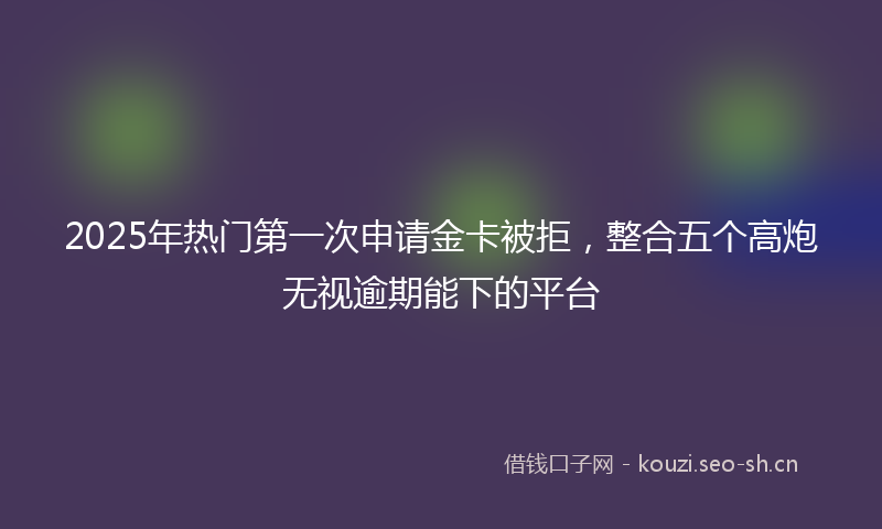 2025年热门第一次申请金卡被拒，整合五个高炮无视逾期能下的平台