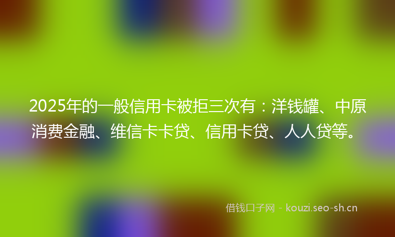 2025年的一般信用卡被拒三次有：洋钱罐、中原消费金融、维信卡卡贷、信用卡贷、人人贷等。
