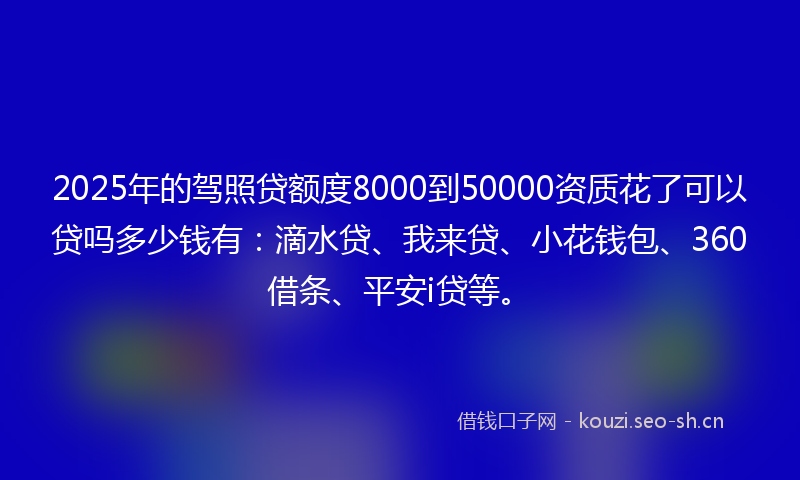 2025年的驾照贷额度8000到50000资质花了可以贷吗多少钱有：滴水贷、我来贷、小花钱包、360借条、平安i贷等。