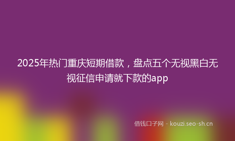 2025年热门重庆短期借款，盘点五个无视黑白无视征信申请就下款的app