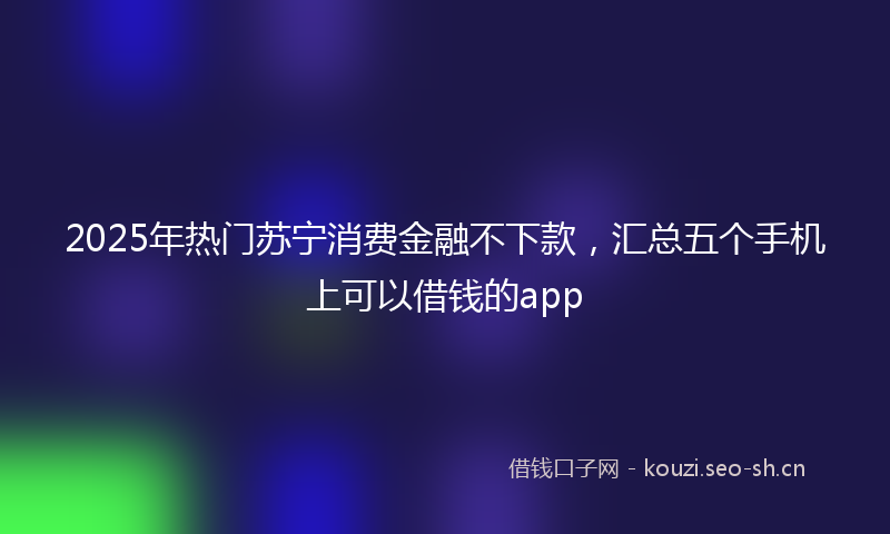2025年热门苏宁消费金融不下款，汇总五个手机上可以借钱的app