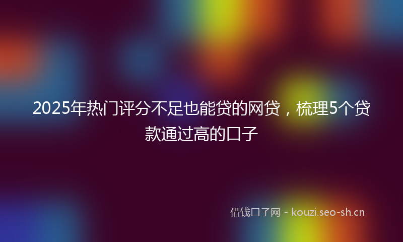 2025年热门评分不足也能贷的网贷，梳理5个贷款通过高的口子