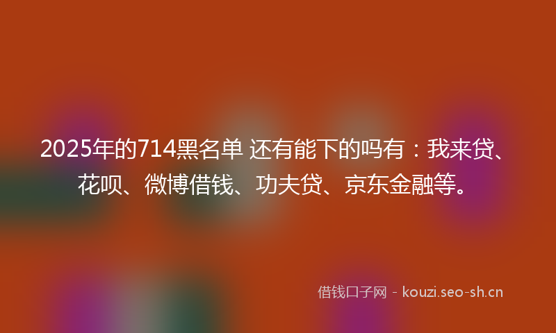 2025年的714黑名单 还有能下的吗有:我来贷、花呗、微博借钱、功夫贷、京东金融等。