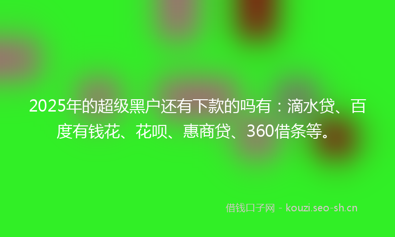 2025年的超级黑户还有下款的吗有：滴水贷、百度有钱花、花呗、惠商贷、360借条等。