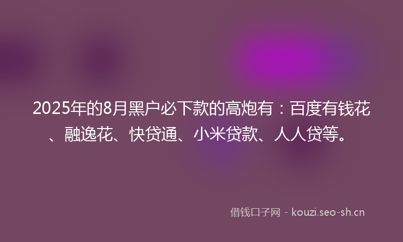 2025年的8月黑户必下款的高炮有:百度有钱花、融逸花、快贷通、小米贷款、人人贷等。